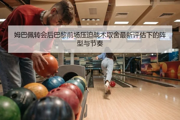 姆巴佩转会后巴黎前场压迫战术取舍最新评估下的阵型与节奏